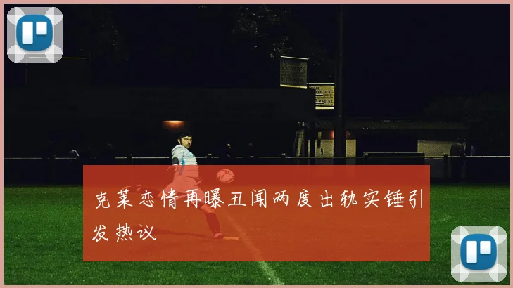 克莱恋情再曝丑闻两度出轨实锤引发热议