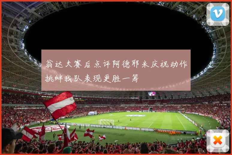 翁达夫赛后点评阿德耶米庆祝动作挑衅我队表现更胜一筹