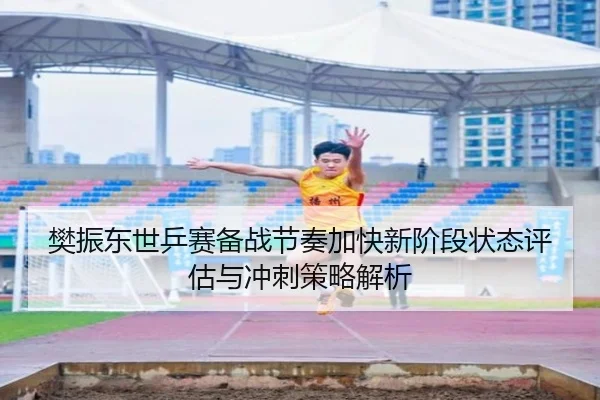 樊振东世乒赛备战节奏加快新阶段状态评估与冲刺策略解析